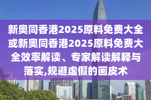 新奧同香港2025原料免費大全或新奧同香港2025原料免費大全效率解讀、專家解讀解釋與落實,規(guī)避虛假的畫皮術