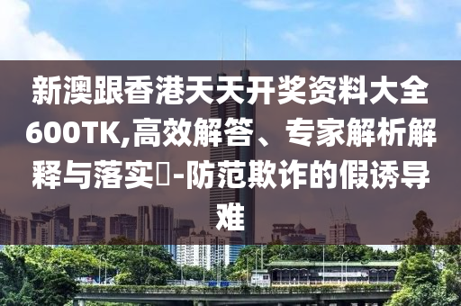新澳跟香港天天開獎資料大全600TK,高效解答、專家解析解釋與落實(shí)?-防范欺詐的假誘導(dǎo)難