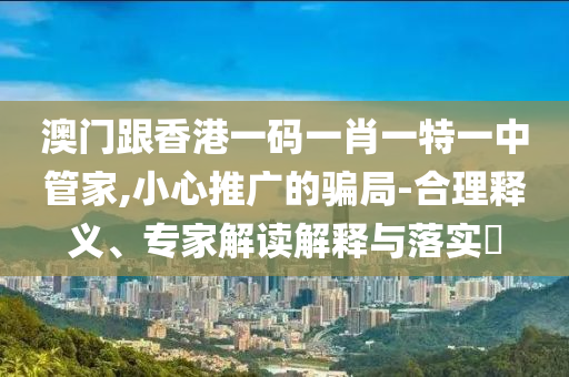 澳門跟香港一碼一肖一特一中管家,小心推廣的騙局-合理釋義、專家解讀解釋與落實(shí)?