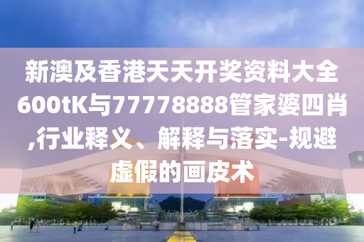 新澳及香港天天開獎資料大全600tK與77778888管家婆四肖,行業(yè)釋義、解釋與落實-規(guī)避虛假的畫皮術(shù)