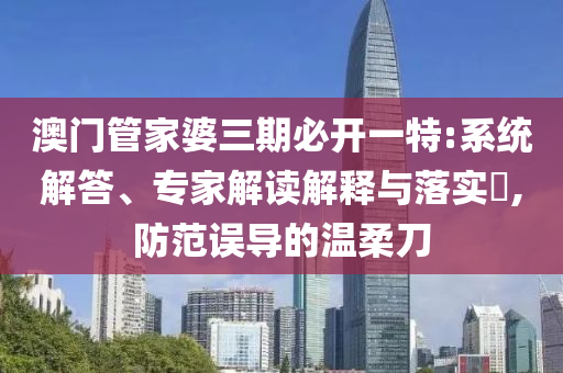 澳門管家婆三期必開一特:系統(tǒng)解答、專家解讀解釋與落實(shí)?,防范誤導(dǎo)的溫柔刀