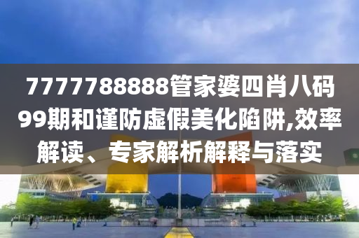 7777788888管家婆四肖八碼99期和謹防虛假美化陷阱,效率解讀、專家解析解釋與落實