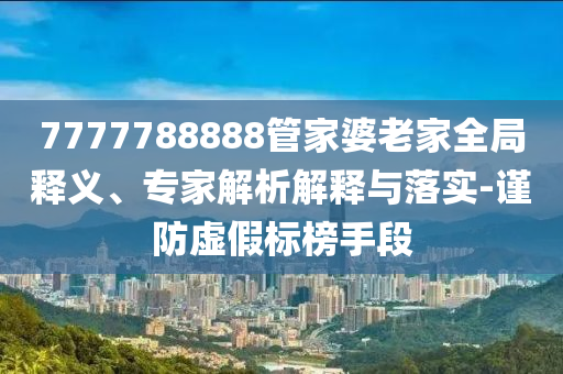 7777788888管家婆老家全局釋義、專家解析解釋與落實-謹防虛假標(biāo)榜手段