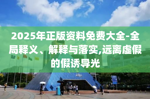 2025年正版資料免費大全-全局釋義、解釋與落實,遠(yuǎn)離虛假的假誘導(dǎo)光