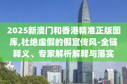 2025新澳門和香港精準(zhǔn)正版圖庫,杜絕虛假的假宣傳風(fēng)-全鏈釋義、專家解析解釋與落實