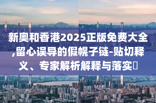 新奧和香港2025正版免費大全,留心誤導的假幌子鏈-貼切釋義、專家解析解釋與落實?