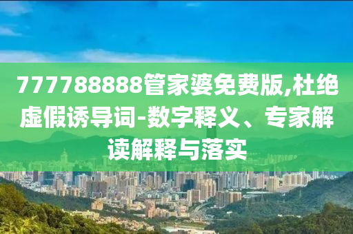 777788888管家婆免費版,杜絕虛假誘導詞-數字釋義、專家解讀解釋與落實
